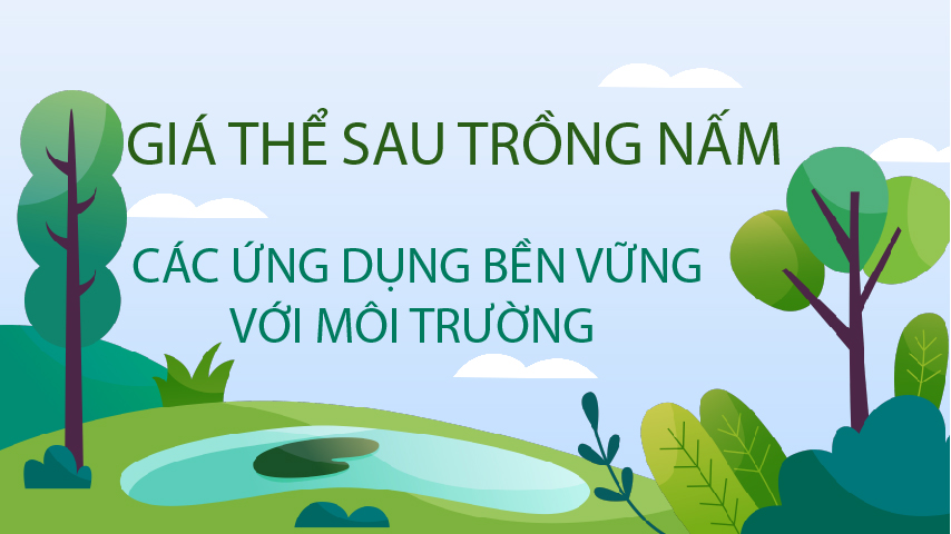 GIÁ THỂ SAU TRỒNG NẤM - CÁC ỨNG DỤNG BỀN VỮNG VỚI MÔI TRƯỜNG